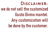 Disclaimer:  we do not sell the customized  Gusto Divino mantel.  Any customization will  be done by the customer.
